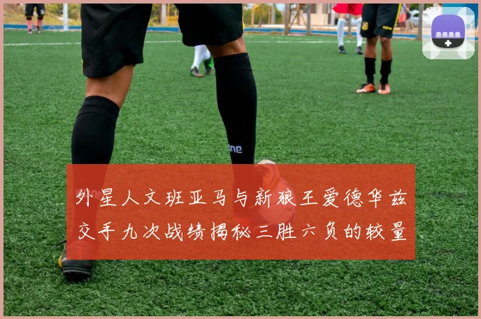 外星人文班亚马与新狼王爱德华兹交手九次战绩揭秘三胜六负的较量分析