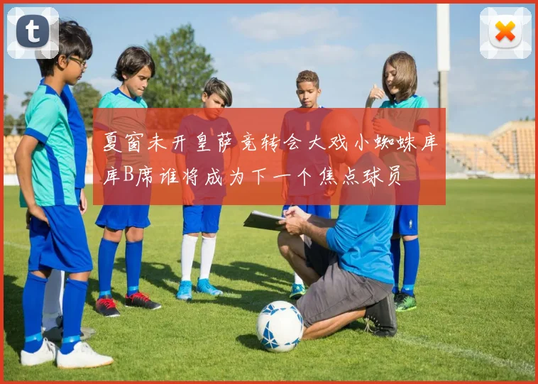 夏窗未开皇萨竞转会大戏小蜘蛛库库B席谁将成为下一个焦点球员