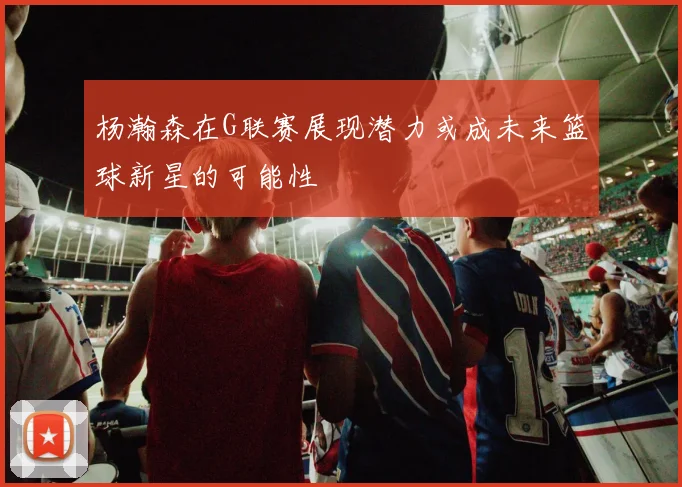 杨瀚森在G联赛展现潜力或成未来篮球新星的可能性