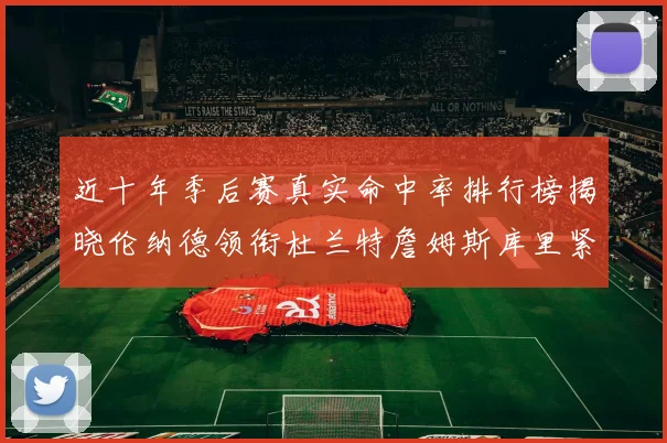 近十年季后赛真实命中率排行榜揭晓伦纳德领衔杜兰特詹姆斯库里紧随其后