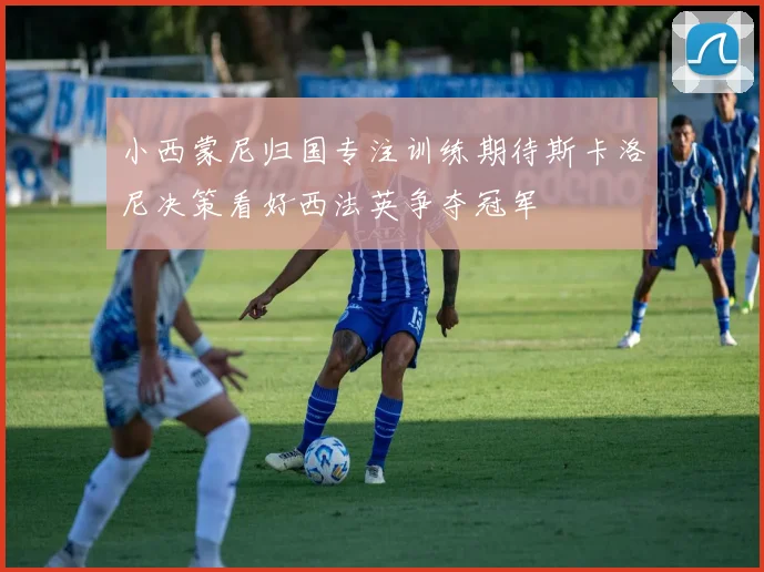 小西蒙尼归国专注训练期待斯卡洛尼决策看好西法英争夺冠军