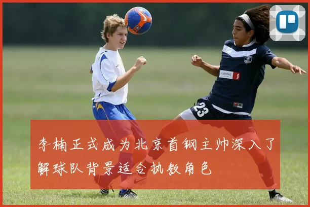 李楠正式成为北京首钢主帅深入了解球队背景适合执教角色
