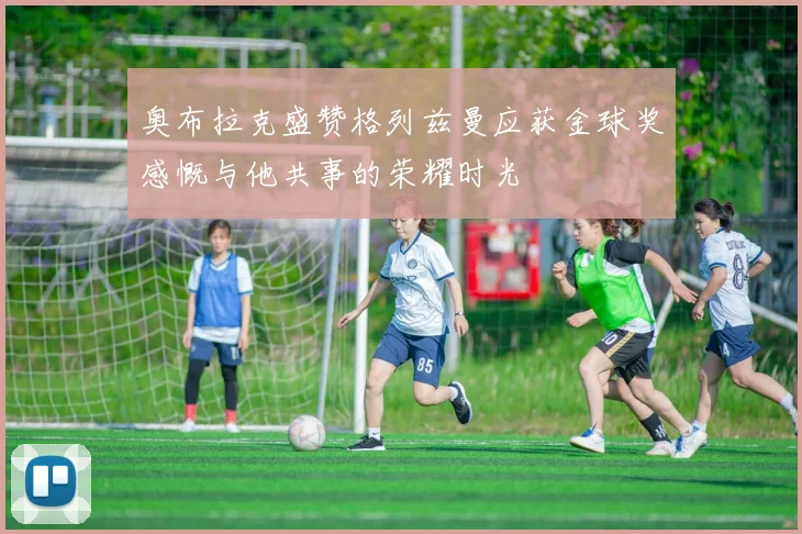 奥布拉克盛赞格列兹曼应获金球奖感慨与他共事的荣耀时光