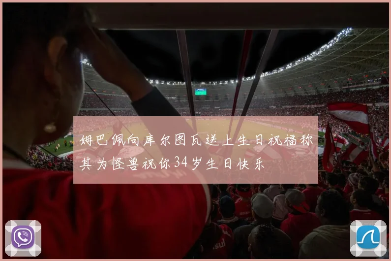 姆巴佩向库尔图瓦送上生日祝福称其为怪兽祝你34岁生日快乐