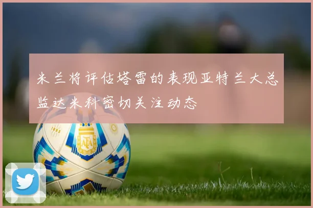 米兰将评估塔雷的表现亚特兰大总监达米科密切关注动态