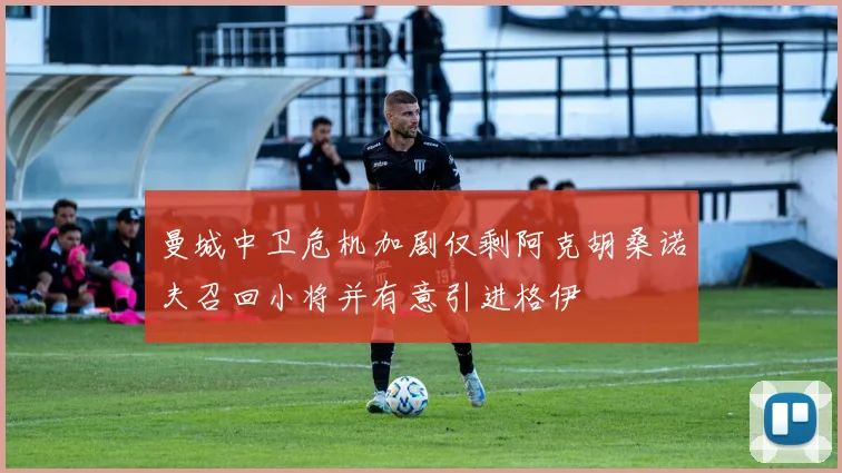 曼城中卫危机加剧仅剩阿克胡桑诺夫召回小将并有意引进格伊