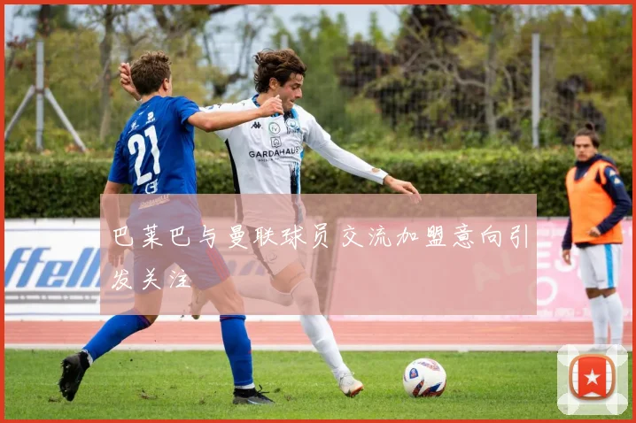 巴莱巴与曼联球员交流加盟意向引发关注