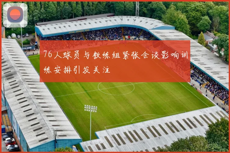 76人球员与教练组紧张会谈影响训练安排引发关注