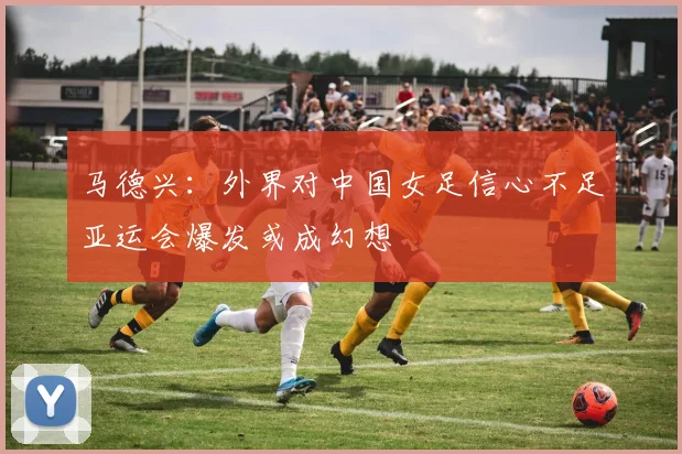 马德兴：外界对中国女足信心不足亚运会爆发或成幻想