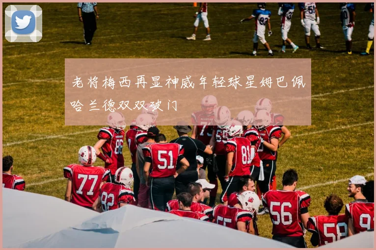 老将梅西再显神威年轻球星姆巴佩哈兰德双双破门