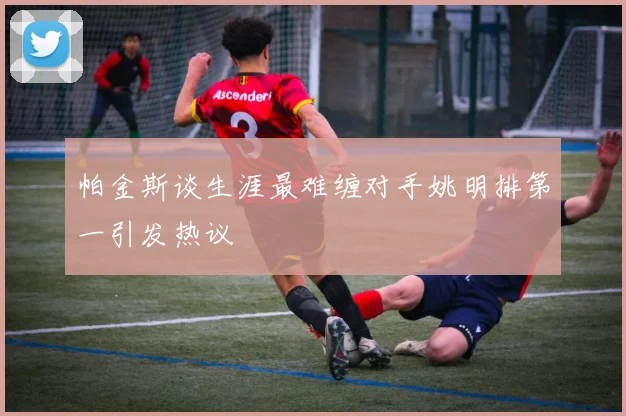 帕金斯谈生涯最难缠对手姚明排第一引发热议